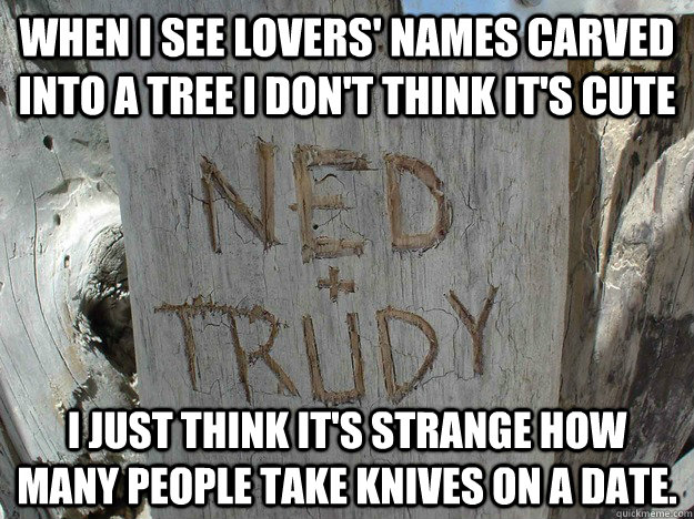 When I see lovers' names carved into a tree I don't think it's cute I just think it's strange how many people take knives on a date. - When I see lovers' names carved into a tree I don't think it's cute I just think it's strange how many people take knives on a date.  Misc