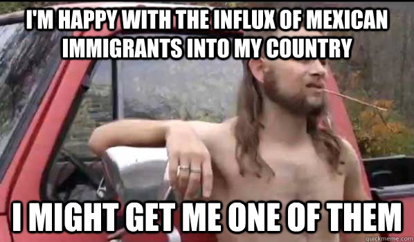 I'm happy with the influx of mexican immigrants into my country i might get me one of them  Almost Politically Correct Redneck