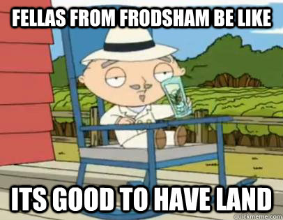 Fellas from frodsham be like Its good to Have Land  Its good to Have Land