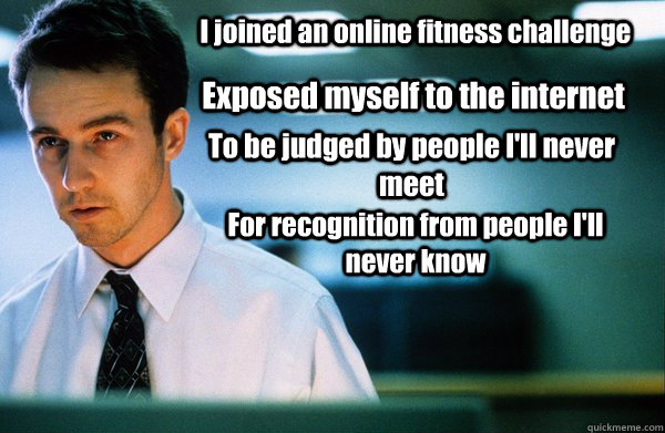 I joined an online fitness challenge Exposed myself to the internet To be judged by people I'll never meet For recognition from people I'll never know  