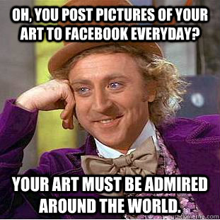 Oh, you post pictures of your art to facebook everyday? Your art must be admired around the world.  Condescending Wonka