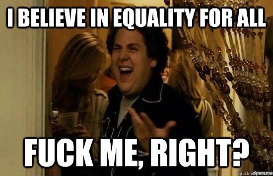 I believe in equality for all fuck me, right?  fuckmeright
