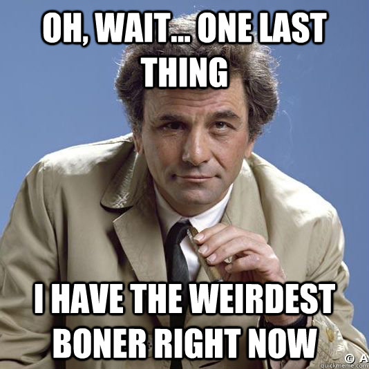 oh, wait... one last thing i have the weirdest boner right now - oh, wait... one last thing i have the weirdest boner right now  Inquisitive Columbo