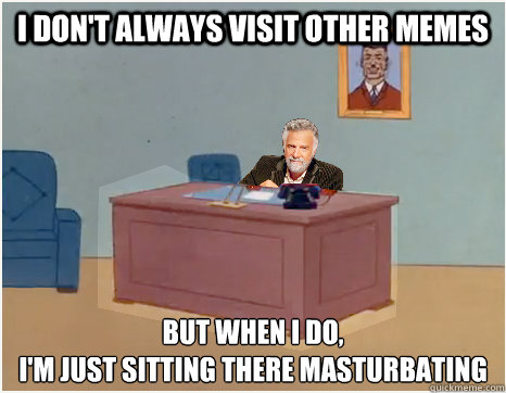 i don't always visit other memes but when i do,
I'm just sitting there masturbating  