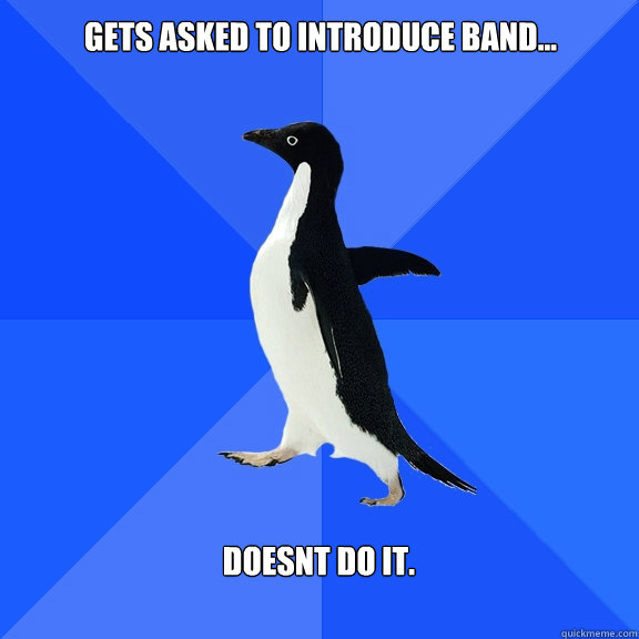 Gets asked to introduce band...  doesnt do it.   Socially Awkward Penguin