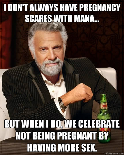 I don't always have pregnancy scares with Mana... but when I do, we celebrate not being pregnant by having more sex.  The Most Interesting Man In The World