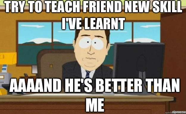 Try to teach friend new skill I've learnt AAAAND He's better than me  aaaand its gone