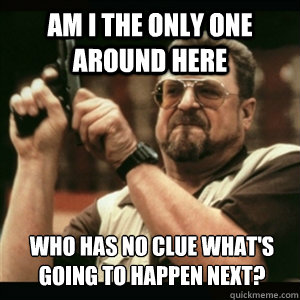 Am i the only one around here who has no clue what's going to happen next? - Am i the only one around here who has no clue what's going to happen next?  Am I The Only One Round Here