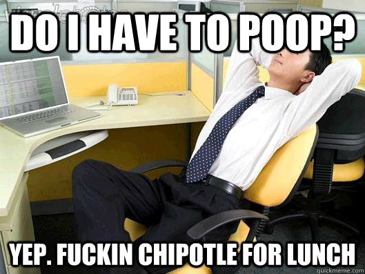 do i have to poop? yep. fuckin chipotle for lunch  Office Thoughts
