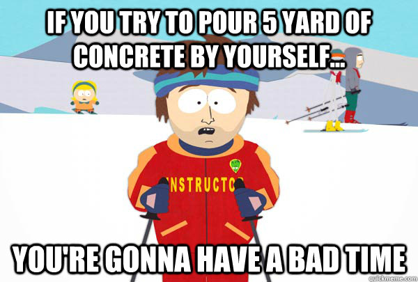if you try to pour 5 yard of concrete by yourself... you're gonna have a bad time  Super Cool Ski Instructor