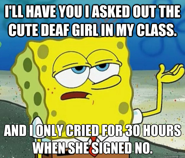 I'll have you I asked out the cute deaf girl in my class. and I only cried for 30 hours when she signed no. - I'll have you I asked out the cute deaf girl in my class. and I only cried for 30 hours when she signed no.  Tough Spongebob