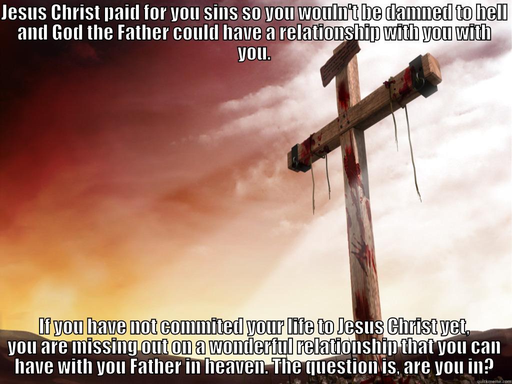 JESUS CHRIST PAID FOR YOU SINS SO YOU WOULN'T BE DAMNED TO HELL AND GOD THE FATHER COULD HAVE A RELATIONSHIP WITH YOU WITH YOU. IF YOU HAVE NOT COMMITED YOUR LIFE TO JESUS CHRIST YET, YOU ARE MISSING OUT ON A WONDERFUL RELATIONSHIP THAT YOU CAN HAVE WITH YOU FATHER IN HEAVEN. THE QUESTION IS, ARE YOU IN? Misc