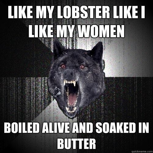 Like my lobster like I like my women Boiled alive and soaked in butter  Insanity Wolf