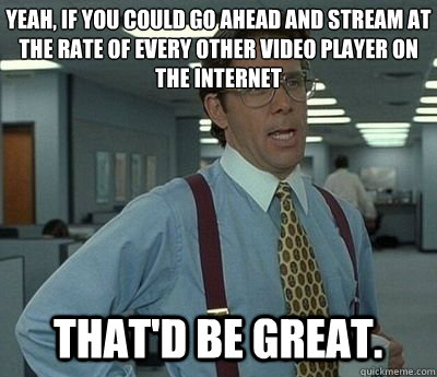 Yeah, if you could go ahead and stream at the rate of every other video player on the internet That'd be great.  Bill lumberg