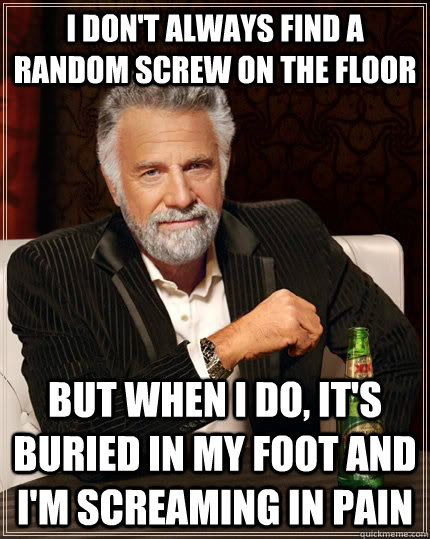 I don't always find a random screw on the floor but when I do, it's buried in my foot and I'm screaming in pain  The Most Interesting Man In The World