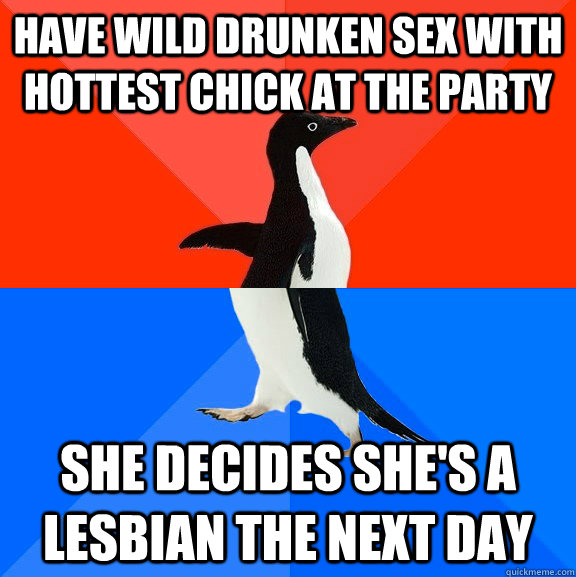 have wild drunken sex with hottest chick at the party she decides she's a lesbian the next day  Socially Awesome Awkward Penguin