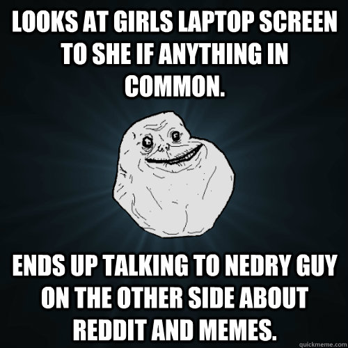 Looks at Girls laptop screen to she if anything in common.  Ends up talking to nedry guy on the other side about reddit and memes.  Forever Alone