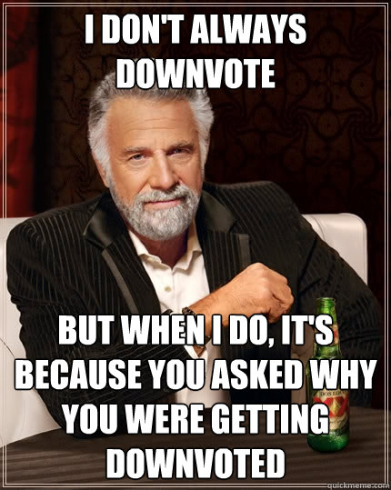 I don't always downvote But when I do, it's because you asked why you were getting downvoted  The Most Interesting Man In The World