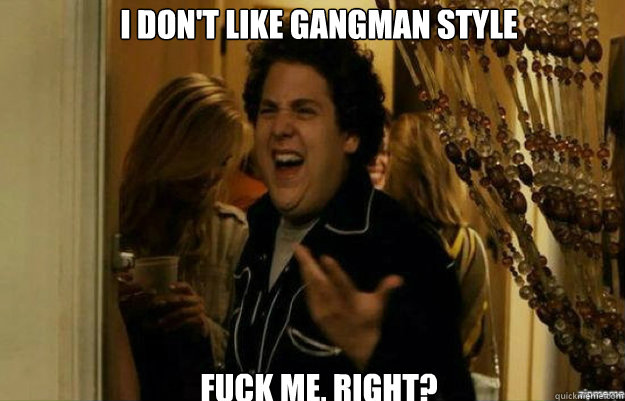 i don't like gangman style FUCK ME, RIGHT?  fuck me right