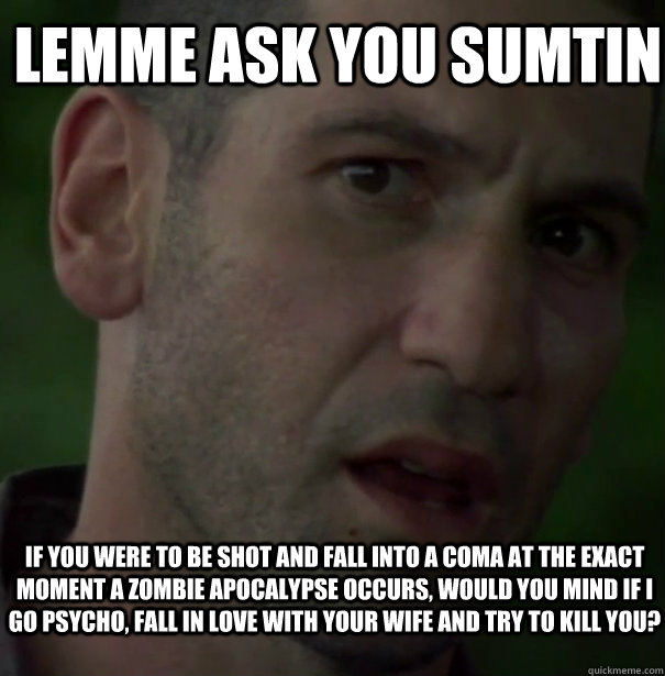Lemme Ask You Sumtin If you were to be shot and fall into a coma at the exact moment a zombie apocalypse occurs, would you mind if I go psycho, fall in love with your wife and try to kill you?  Shane Crazy Eyes