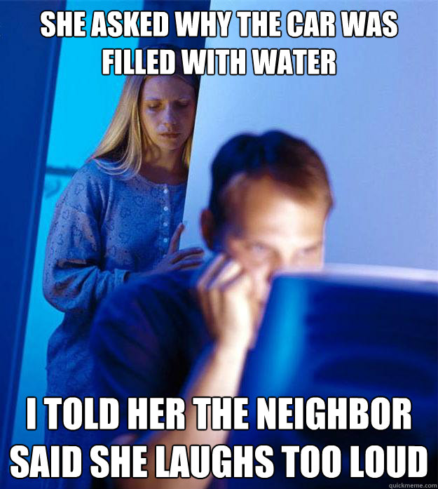 she asked why the car was filled with water i told her the neighbor said she laughs too loud  Redditors Wife