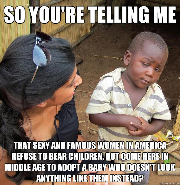 So you're telling me that sexy and famous women in America refuse to bear children, but come here in middle age to adopt a baby who doesn't look anything like them instead?  Skeptical African Kid