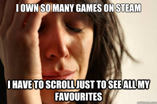 I own so many games on steam i have to scroll just to see all my favourites  First World Problems