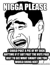 NIGGA PLEASE I COULD POST A PIC OF MY DICK ANYTIME IF IT GOT PAST THE VOTE PAGE JUST TO SEE WHAT SMART LINE YOU WOULD BRING NEXT  Bitch please