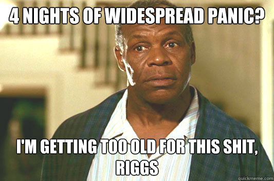 4 nights of Widespread Panic? I'm getting too old for this shit, Riggs  