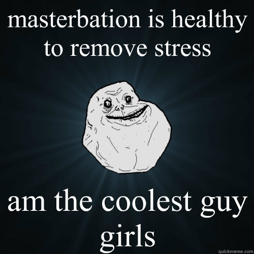 masterbation is healthy to remove stress am the coolest guy girls  Forever Alone