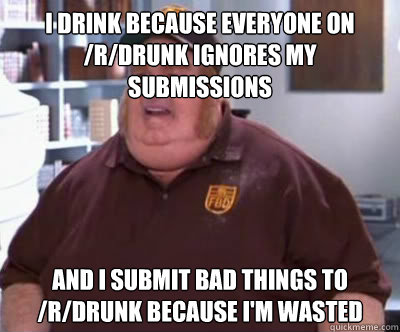 I drink because everyone on /r/drunk ignores my submissions and I submit bad things to /r/drunk because I'm wasted  Fat Bastard