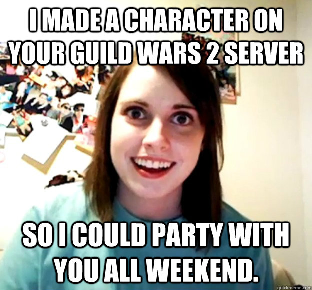 I made a character on your Guild Wars 2 server so I could party with you all weekend.  Overly Attached Girlfriend