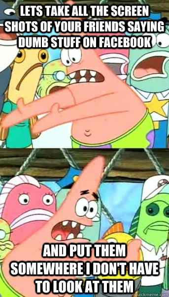 Lets take all the screen shots of your friends saying dumb stuff on Facebook And put them somewhere I don't have to look at them  Push it somewhere else Patrick