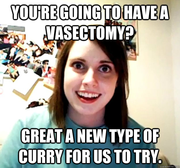 you're going to have a vasectomy? great a new type of curry for us to try.  Overly Attached Girlfriend