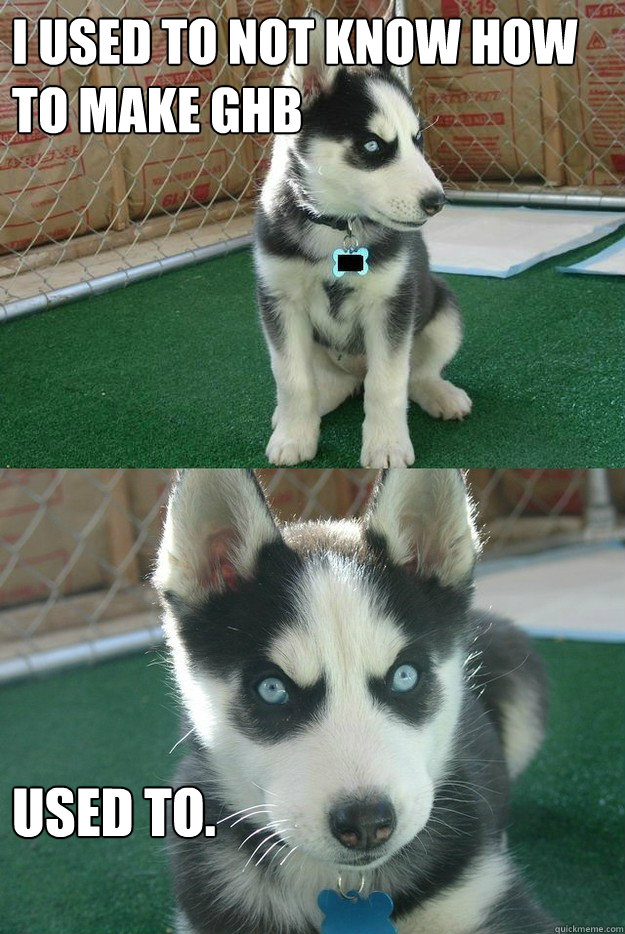 I used to not know how to make GHb used to.  Insanity puppy