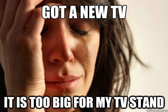 GOT A NEW TV IT IS TOO BIG FOR MY TV STAND - GOT A NEW TV IT IS TOO BIG FOR MY TV STAND  First World Problems