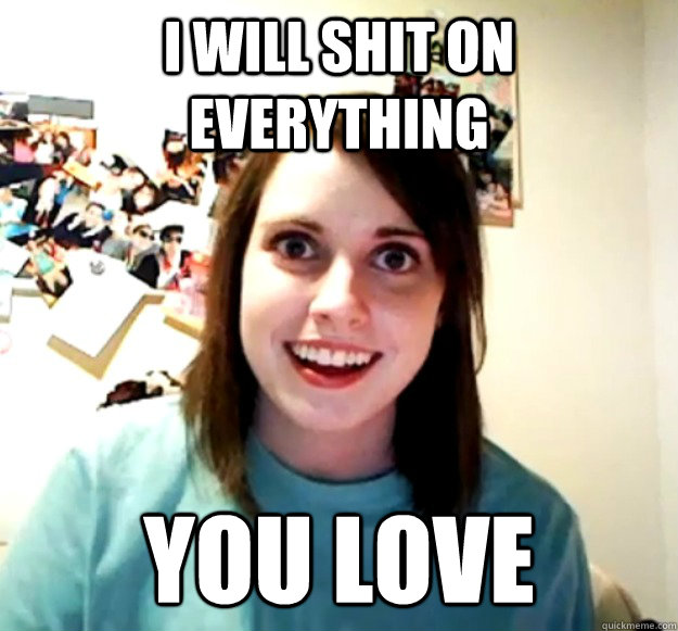 i will shit on everything you love  Overly Attached Girlfriend