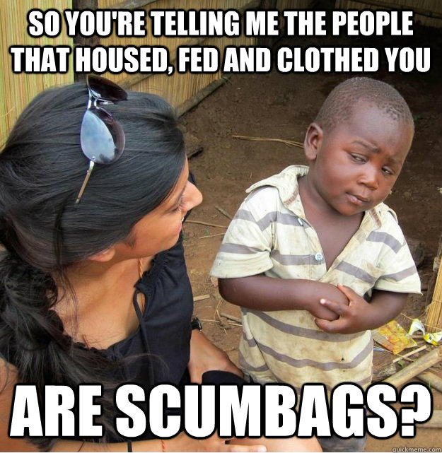 So you're telling me the people that housed, fed and clothed you are scumbags?  Skeptical Third World Kid