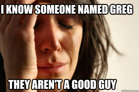 I know someone named Greg They aren't a good guy  First World Problems