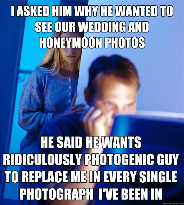 I asked him why he wanted to see our wedding and honeymoon photos  He said he wants  ridiculously photogenic guy  to replace me in every single photograph  i've been in  Redditors Wife