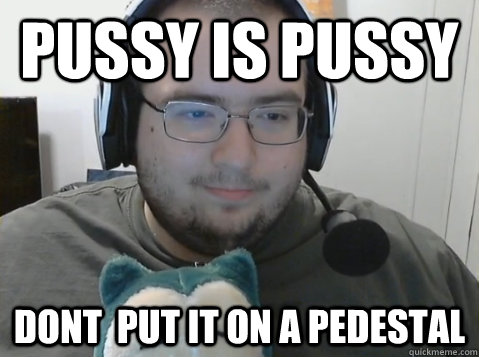 Pussy is Pussy Dont  put it on a pedestal  