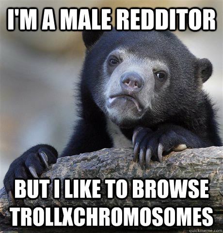 I'm a male redditor but i like to browse trollxchromosomes  Confession Bear