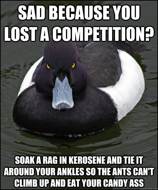 sad because you lost a competition? soak a rag in kerosene and tie it around your ankles so the ants can't climb up and eat your candy ass  - sad because you lost a competition? soak a rag in kerosene and tie it around your ankles so the ants can't climb up and eat your candy ass   Angry Advice Duck