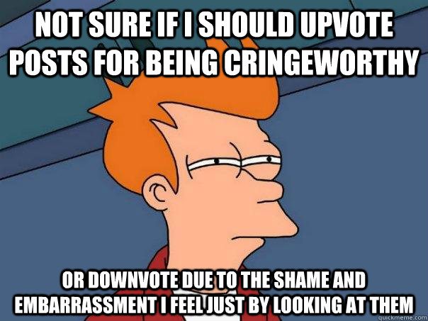 Not sure if I should upvote posts for being cringeworthy or downvote due to the shame and embarrassment i feel just by looking at them - Not sure if I should upvote posts for being cringeworthy or downvote due to the shame and embarrassment i feel just by looking at them  Futurama Fry