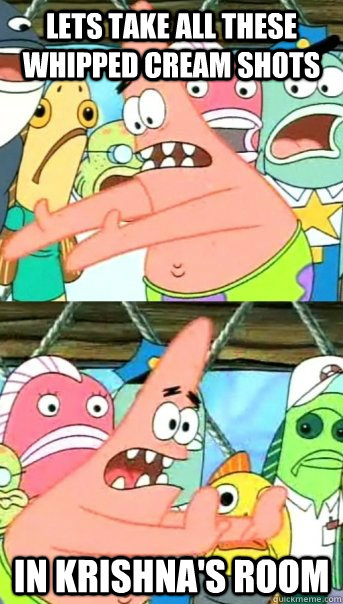 lets take all these whipped cream shots in krishna's room  Push it somewhere else Patrick