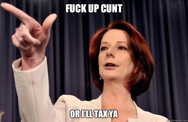 Fuck up cunt Or I'll tax ya  Julia Gillard