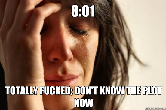 8:01 Totally fucked; don't know the plot now  First World Problems