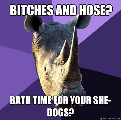 Bitches and hose? Bath time for your she-dogs?  Sexually Oblivious Rhino