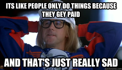Its like people only do things because they gey paid And that's just really sad - Its like people only do things because they gey paid And that's just really sad  Garth Algar