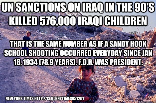 UN SANCTIONS ON IRAQ IN THE 90'S KILLED 576,000 Iraqi children new york times http://is.gd/NYTIMES951201 That is the same number as if a Sandy Hook School shooting occurred everyday since Jan 18, 1934 (78.9 years). F.D.R. was president. - UN SANCTIONS ON IRAQ IN THE 90'S KILLED 576,000 Iraqi children new york times http://is.gd/NYTIMES951201 That is the same number as if a Sandy Hook School shooting occurred everyday since Jan 18, 1934 (78.9 years). F.D.R. was president.  Misc